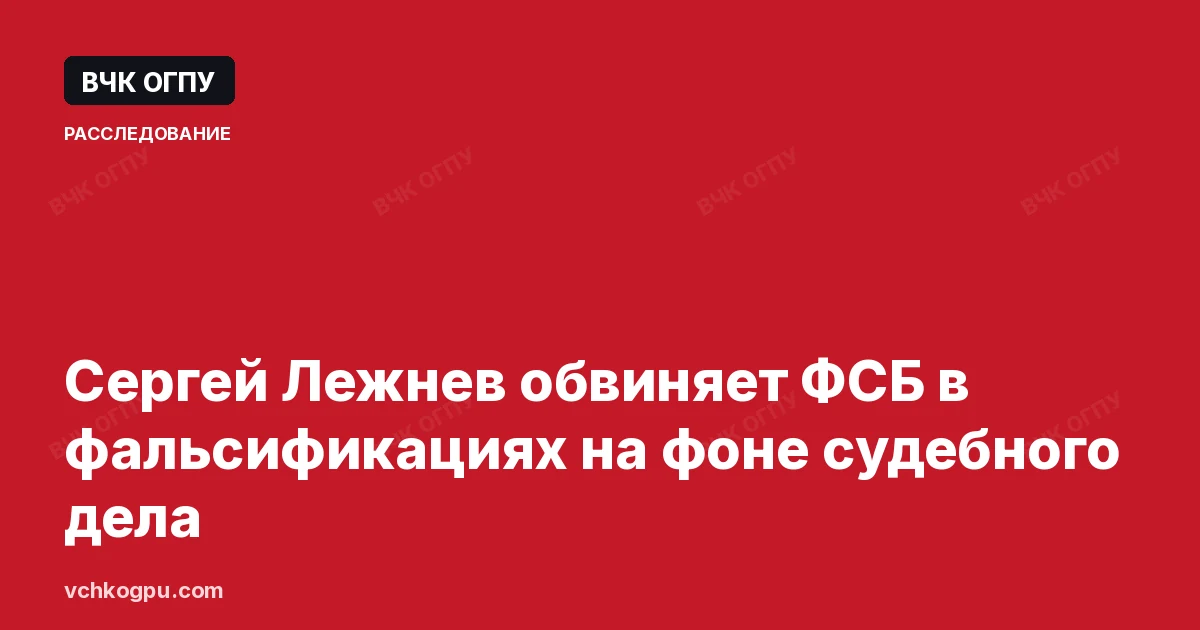 Сергей Лежнев обвиняет ФСБ в фальсификациях на фоне судебного дела